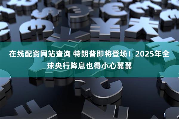 在线配资网站查询 特朗普即将登场！2025年全球央行降息也得小心翼翼