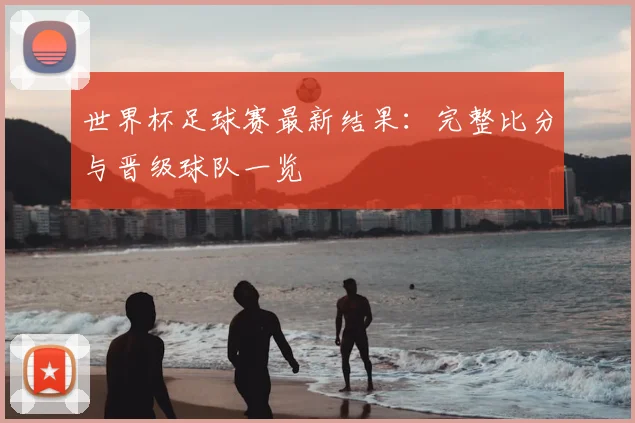 世界杯足球赛最新结果:完整比分与晋级球队一览