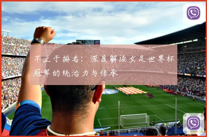 不止于排名：深度解读女足世界杯冠军的统治力与传承