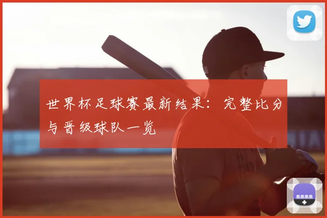 世界杯足球赛最新结果：完整比分与晋级球队一览