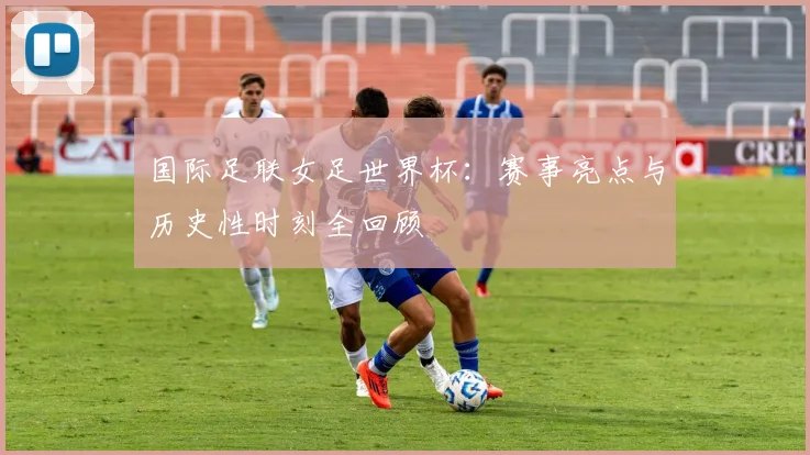 国际足联女足世界杯:赛事亮点与历史性时刻全回顾