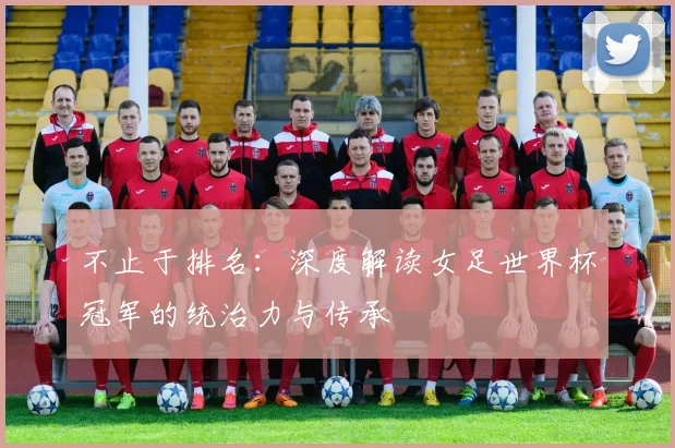 不止于排名:深度解读女足世界杯冠军的统治力与传承