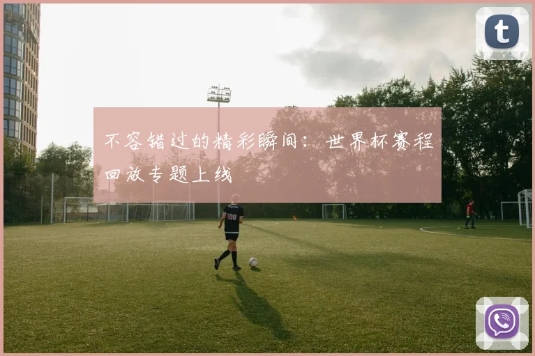 不容错过的精彩瞬间：世界杯赛程回放专题上线