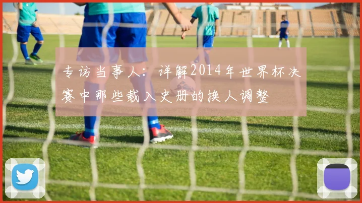 专访当事人：详解2014年世界杯决赛中那些载入史册的换人调整