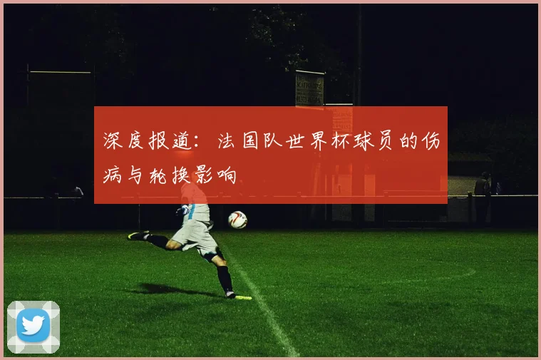 深度报道：法国队世界杯球员的伤病与轮换影响