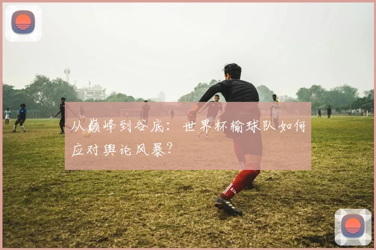 从巅峰到谷底：世界杯输球队如何应对舆论风暴？